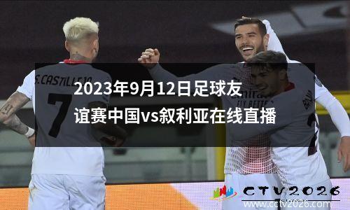2023年9月12日足球友谊赛中国vs叙利亚在线直播
