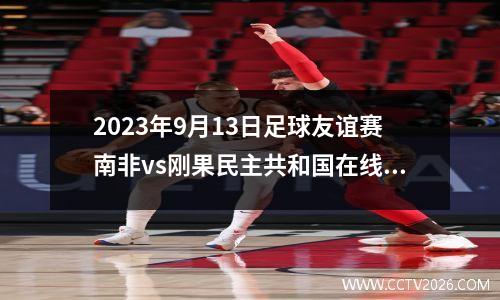 2023年9月13日足球友谊赛南非vs刚果民主共和国在线直播