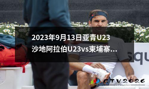 2023年9月13日亚青U23沙地阿拉伯U23vs柬埔寨U23在线直播