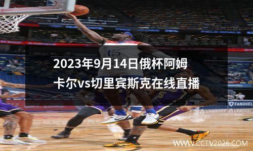 2023年9月14日俄杯阿姆卡尔vs切里宾斯克在线直播
