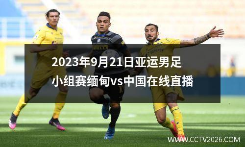 2023年9月21日亚运男足小组赛缅甸vs中国在线直播