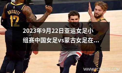 2023年9月22日亚运女足小组赛中国女足vs蒙古女足在线直播