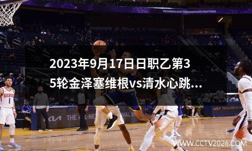 2023年9月17日日职乙第35轮金泽塞维根vs清水心跳在线直播