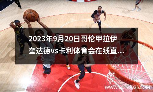 2023年9月20日哥伦甲拉伊奎达德vs卡利体育会在线直播