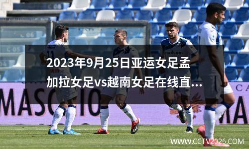 2023年9月25日亚运女足孟加拉女足vs越南女足在线直播