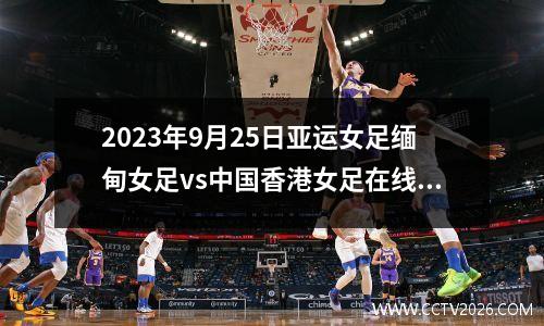 2023年9月25日亚运女足缅甸女足vs中国香港女足在线直播
