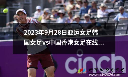 2023年9月28日亚运女足韩国女足vs中国香港女足在线直播