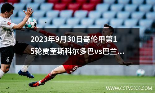 2023年9月30日哥伦甲第15轮贾奎斯科尔多巴vs巴兰基利亚青年在线直播