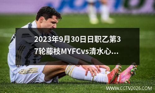2023年9月30日日职乙第37轮藤枝MYFCvs清水心跳在线直播