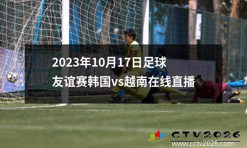 2023年10月17日足球友谊赛韩国vs越南在线直播