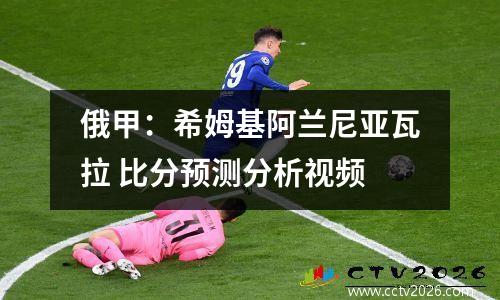 俄甲：希姆基阿兰尼亚瓦拉 比分预测分析视频