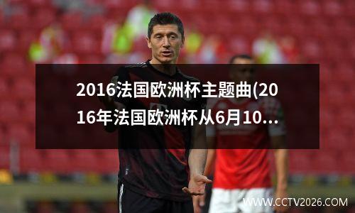 2016法国欧洲杯主题曲(2016年法国欧洲杯从6月10日开始比赛)