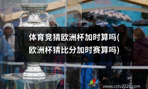体育竞猜欧洲杯加时算吗(欧洲杯猜比分加时赛算吗)