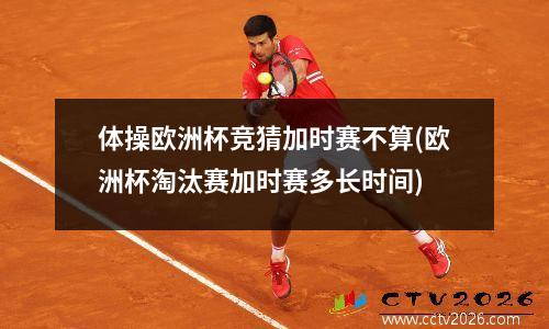 体操欧洲杯竞猜加时赛不算(欧洲杯淘汰赛加时赛多长时间)