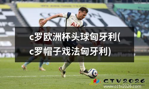 c罗欧洲杯头球匈牙利(c罗帽子戏法匈牙利)