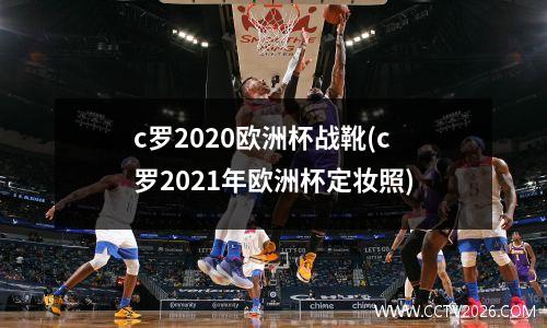 c罗2020欧洲杯战靴(c罗2021年欧洲杯定妆照)