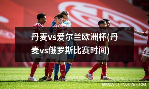 丹麦vs爱尔兰欧洲杯(丹麦vs俄罗斯比赛时间)