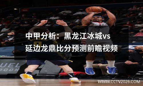 中甲分析：黑龙江冰城vs延边龙鼎比分预测前瞻视频