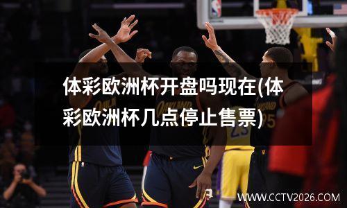 体彩欧洲杯开盘吗现在(体彩欧洲杯几点停止售票)