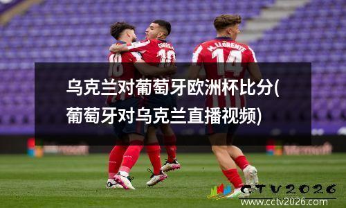 乌克兰对葡萄牙欧洲杯比分(葡萄牙对乌克兰直播视频)
