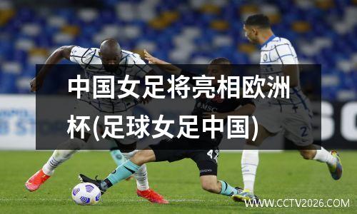 中国女足将亮相欧洲杯(足球女足中国)