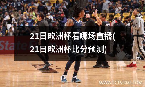 21日欧洲杯看哪场直播(21日欧洲杯比分预测)
