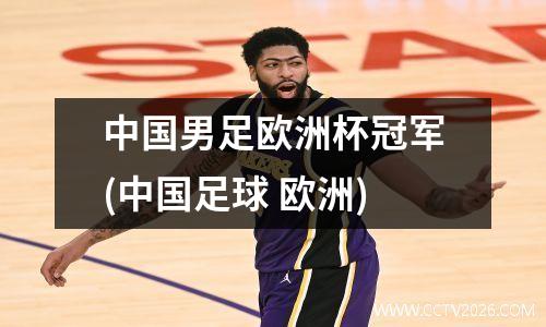 中国男足欧洲杯冠军(中国足球 欧洲)