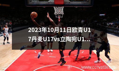 2023年10月11日欧青U17丹麦U17vs立陶宛U17在线直播