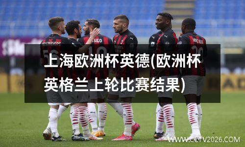 上海欧洲杯英德(欧洲杯英格兰上轮比赛结果)