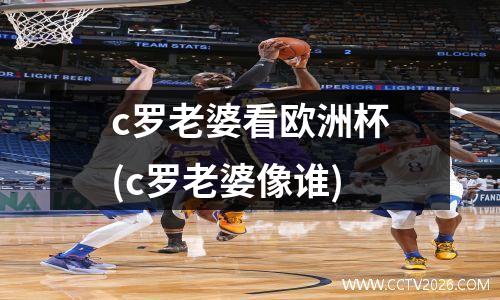 c罗老婆看欧洲杯(c罗老婆像谁)