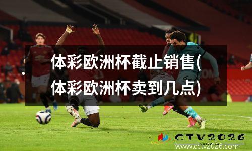 体彩欧洲杯截止销售(体彩欧洲杯卖到几点)