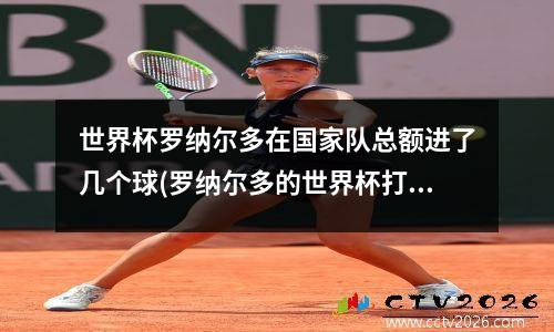 世界杯罗纳尔多在国家队总额进了几个球(罗纳尔多的世界杯打进多少个球)