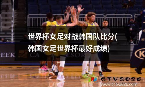 世界杯女足对战韩国队比分(韩国女足世界杯最好成绩)