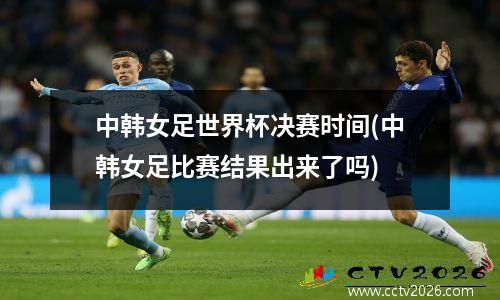 中韩女足世界杯决赛时间(中韩女足比赛结果出来了吗)