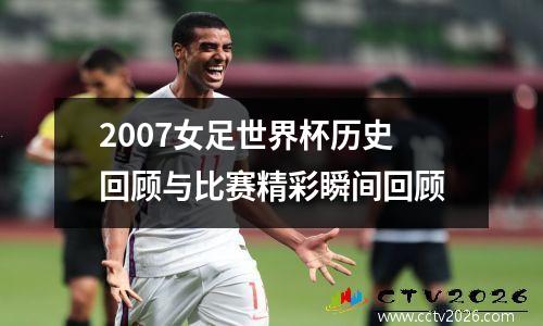 2007女足世界杯历史回顾与比赛精彩瞬间回顾