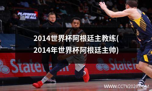 2014世界杯阿根廷主教练(2014年世界杯阿根廷主帅)