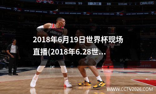 2018年6月19日世界杯现场直播(2018年6.28世界杯)
