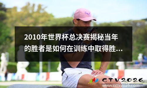 2010年世界杯总决赛揭秘当年的胜者是如何在训练中取得胜利的