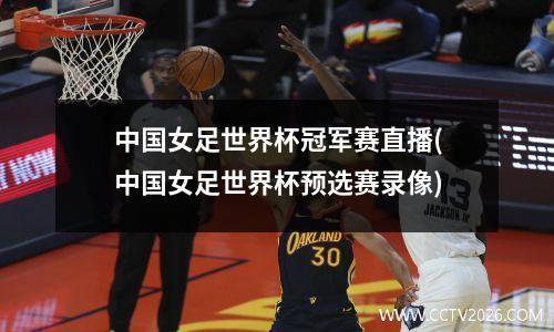 中国女足世界杯冠军赛直播(中国女足世界杯预选赛录像)