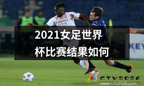 2021女足世界杯比赛结果如何
