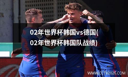 02年世界杯韩国vs德国(02年世界杯韩国队战绩)
