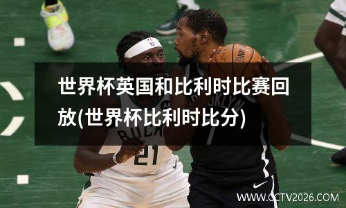 世界杯英国和比利时比赛回放(世界杯比利时比分)
