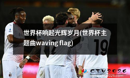 世界杯响起光辉岁月(世界杯主题曲waving flag)
