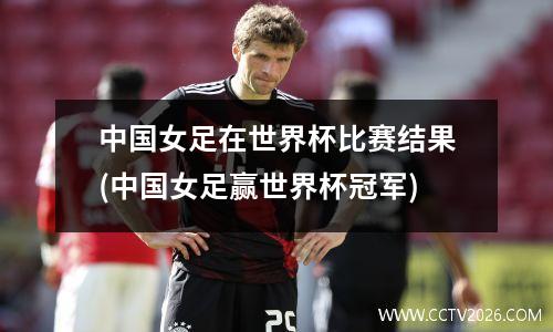 中国女足在世界杯比赛结果(中国女足赢世界杯冠军)