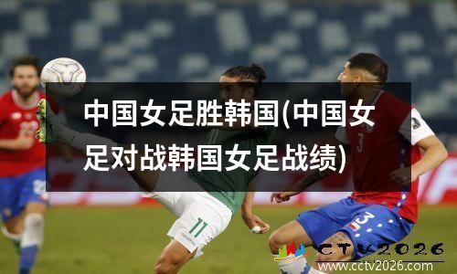 中国女足胜韩国(中国女足对战韩国女足战绩)