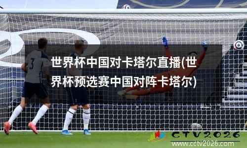 世界杯中国对卡塔尔直播(世界杯预选赛中国对阵卡塔尔)
