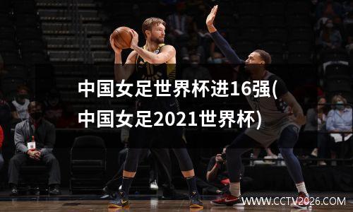 中国女足世界杯进16强(中国女足2021世界杯)