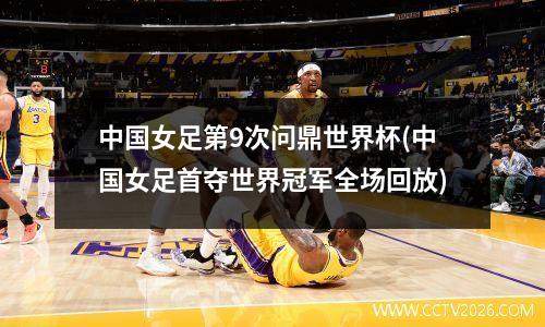 中国女足第9次问鼎世界杯(中国女足首夺世界冠军全场回放)