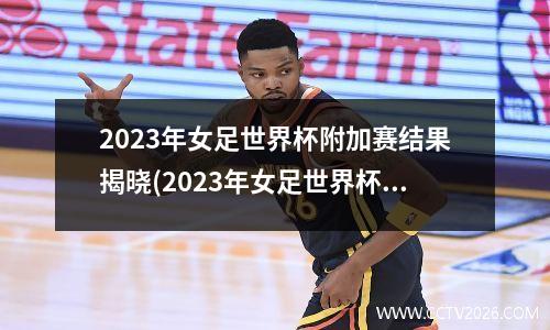 2023年女足世界杯附加赛结果揭晓(2023年女足世界杯中国队)