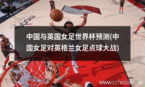 中国与英国女足世界杯预测(中国女足对英格兰女足点球大战)